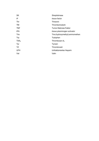 SK     Streptokinase
tF     tissue factor
Thr    Threonin
TM     Thrombomodulin
TNF    Tumor-Nekrose-Faktor
tPA    tissue plasminogen activator
Tris   Tris-(hydroxymethyl)-aminomethan
Trp    Trytophan
TXA2   Thromboxan A2
Tyr    Tyrosin
TZ     Thrombinzeit
UFH    Unfraktioniertes Heparin
Val    Valin
 