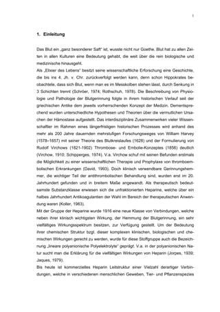 1




1. Einleitung


Das Blut ein „ganz besonderer Saft“ ist, wusste nicht nur Goethe. Blut hat zu allen Zei-
ten in allen Kulturen eine Bedeutung gehabt, die weit über die rein biologische und
medizinische hinausgeht.
Als „Elixier des Lebens“ besitzt seine wissenschaftliche Erforschung eine Geschichte,
die bis ins 4. Jh. v. Chr. zurückverfolgt werden kann, denn schon Hippokrates be-
obachtete, dass sich Blut, wenn man es im Messkolben stehen lässt, durch Senkung in
3 Schichten trennt (Schröer, 1974; Rothschuh, 1978). Die Beschreibung von Physio-
logie und Pathologie der Blutgerinnung folgte in ihrem historischen Verlauf seit der
griechischen Antike dem jeweils vorherrschenden Konzept der Medizin. Dementspre-
chend wurden unterschiedliche Hypothesen und Theorien über die vermutlichen Ursa-
chen der Hämostase aufgestellt. Das interdisziplinäre Zusammenwirken vieler Wissen-
schaftler im Rahmen eines längerfristigen historischen Prozesses wird anhand des
mehr als 200 Jahre dauernden mehrstufigen Forschungsweges von William Harvey
(1578–1657) mit seiner Theorie des Blutkreislaufes (1628) und der Formulierung von
Rudolf Virchows (1821-1902) Thrombose- und Embolie-Konzeptes (1856) deutlich
(Virchow, 1910; Schipperges, 1974). V.a. Virchow schuf mit seinen Befunden erstmals
die Möglichkeit zu einer wissenschaftlichen Therapie und Prophylaxe von thromboem-
bolischen Erkrankungen (David, 1993). Doch klinisch verwendbare Gerinnungshem-
mer, die wichtiger Teil der antithrombotischen Behandlung sind, wurden erst im 20.
Jahrhundert gefunden und in breitem Maße angewandt. Als therapeutisch bedeut-
samste Substanzklasse erwiesen sich die unfraktionierten Heparine, welche über ein
halbes Jahrhundert Antikoagulantien der Wahl im Bereich der therapeutischen Anwen-
dung waren (Koller, 1983).
Mit der Gruppe der Heparine wurde 1916 eine neue Klasse von Verbindungen, welche
neben ihrer klinisch wichtigsten Wirkung, der Hemmung der Blutgerinnung, ein sehr
vielfältiges Wirkungsspektrum besitzen, zur Verfügung gestellt. Um der Bedeutung
ihrer chemischen Struktur bzgl. dieser komplexen klinischen, biologischen und che-
mischen Wirkungen gerecht zu werden, wurde für diese Stoffgruppe auch die Bezeich-
nung „lineare polyanionische Polyelektrolyte“ geprägt. V.a. in der polyanionischen Na-
tur sucht man die Erklärung für die vielfältigen Wirkungen von Heparin (Jorpes, 1939;
Jaques, 1979).
Bis heute ist kommerzielles Heparin Leitstruktur einer Vielzahl derartiger Verbin-
dungen, welche in verschiedenen menschlichen Geweben, Tier- und Pflanzenspezies
 