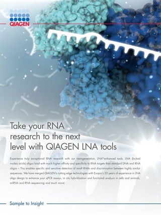 Take your RNA
research to the next
level with QIAGEN LNA tools
Experience truly exceptional RNA research with our next-generation, LNA®
-enhanced tools. LNA (locked
nucleic acids) oligos bind with much higher affinity and specificity to RNA targets than standard DNA and RNA
oligos – This enables specific and sensitive detection of small RNAs and discrimination between highly similar
sequences. We have merged QIAGEN’s cutting edge technologies with Exiqon’s 20 years of experience in LNA
oligo design to enhance your qPCR assays, in situ hybridization and functional analysis in cells and animals,
miRNA and RNA sequencing and much more!
Sample to Insight
 
