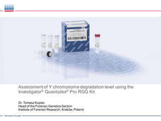 Sample to Insight
Assessment of Y chromosome degradation level using the
Investigator® Quantiplex® Pro RGQ Kit
Dr. Tomasz Kupiec
Head of the Forensic Genetics Section
Institute of Forensic Research, Kraków, Poland
 