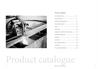 Product catalogue
Air purification devices
Rotary drum devices
Apparatus with mixing devices
Mass transfer equipment
Tanks
Metal works
Equipment for carbon black manufacturing
Radiochemical equipment
Separators
Rail trolleys
Heat exchange equipment
Liquid filters
Non-standardized equipment
4, 5
6, 7
8, 9
10, 11
12, 13
14, 15
16, 17
18, 19
20, 21
22, 23
24–27
28, 29
30, 31
...............................................
....................................................
...................................
..............................................
...............................................................................
...................................................................
.............
...........................................
.......................................................................
....................................................................
............................................
..................................................................
.....................................
32
Product catalogue
 