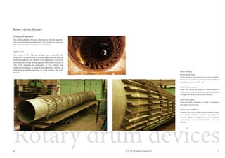 7
Rotary drum devices
The cylindrical body of furnace is fastened on the roller supports
with a tilt towards material discharge. The operation is continuous.
The rotation is carried out by the individual drive.
Principle of operation
The cyclones of CN, COK type and high-speed washer SIОТ are
intended for dry purification of dust-laden gas from the different
kinds of inexplosive non-coherent dust, originated in the course
of technological drying, baking, agglomeration or fuel burning, as
well as for aspiration air purification in iron industry and
nonferrous metallurgy, in chemical and engineering industry, in
production of building materials, in wood industry and other
branches.
Application
Main groups
Rotary drum dryers are intended for heat treatment of different
flameproof and inexplosive nonhazardous bulk materials and
yielding products (dryers of “BG” type).
6
Rotary drum devices
Rotary drum dryers
Rotary drum furnaces are intended for thermal treatment of
flameproof and inexplosive nontoxic bulk materials. We produce
the straight-line (M) and countercurrent (T) furnaces.
Rotary drum furnaces
Drum-type chillers are intended for cooling of nonhazardous
and explosion-proof materials.
Drum-type chillers
Continuous drum-type crystallizers with liquid and air cooling
are intended for crystallization of nonhazardous, inexplosive and
flameproof organic and inorganic matters from the aqueous
solutions in the production of mineral fertilizers and in allied
industries.
Drum-type crystallizers
 