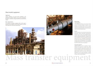 11
Mass transfer equipment
Column equipment is the main process equipment in the
production of chemical products in the course of absorption,
desorption, rectification; cooling, humidification and purification
of gases.
Application
10
Mass transfer equipment
Our enterprise can produce equipment with a wide range of
parameters and use different constructional materials, e.g. carbon
steel, stainless steel, nickel-base titanium alloys.
Basic characteristics Main groups
Column apparatus are intended to carry out the mass transfer
processes (rectification, absorption, desorption) in the
production of some chemical products, as well as for cooling,
humidification and purification of gases. They are used in the oil
refining, gas-processing, petrochemical, coke-chemical, chemical
industry and in the other industry branches.
Column apparatus
Reactors are intended to carry out the chemical reactions of ionic
polymerization, addition polymerization, polycondensation,
hydrolysis; they are also used in such technological processes,
as thermal, catalytical and hydrocracking, catalytical reforming,
alkylation, hydrofining and hydrogenation. The apparatus consist
of the all-welded body or body with removable lid, casing and
mixing device with a drive. Technological connecting branches
for product input, thermometer pocket and observation glasses
are located on the top of all-welded body or lid. The apparatus
are equipped with the vane-type or anchor mixing devices with a
drive. The mixer shaft can have a face or gland seal.
Reactors
Evaporating equipment is used for concentration of aqueous
solutions in the production of mineral salts, organic
semiproducts and fertilizers, protein-vitamin concentrates, feed
yeast, for concentration of milk and whey, production of juice
concentrates and other products, as well as for regeneration of
different solutions with the view of their return into the
technological cycle and thermal dewatering of industrial
effluents. The devices are manufactured with natural and forced
circulation, coaxial and remote heating cell.
Evaporating equipment
 