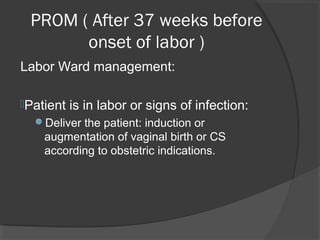 Labor Ward management:
Patient is in labor or signs of infection:
Deliver the patient: induction or
augmentation of vaginal birth or CS
according to obstetric indications.
PROM ( After 37 weeks before
onset of labor )
 