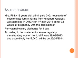 SALIENT FEATURE
Mrs. Pinky,18 years old, primi, para 0+0, housewife of
middle class family hailing from konabari, Gagipur,
was admitted in DMCH on 1st may 2014 at her 32
weeks of pregnancy with the complaint of:
Per vaginal watery discharge for 1 day.
According to her statement she was regularly
menstruating women her L.M.P. was 19/09/2013
and accordingly her E.D.D. will be on 26/06/2014.
 