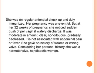 She was on regular antenatal check up and duly
immunized. Her pregnancy was uneventful. But at
her 32 weeks of pregnancy, she noticed sudden
gush of per vaginal watery discharge. It was
moderate in amount, clear, nonodouous, gradually
decreased. It is not associated with abdominal pain
or fever. She gave no history of trauma or itching
valva. Considering her personal history she was a
normotensive, nondiabetic women.
 