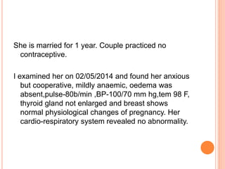 She is married for 1 year. Couple practiced no
contraceptive.
I examined her on 02/05/2014 and found her anxious
but cooperative, mildly anaemic, oedema was
absent,pulse-80b/min ,BP-100/70 mm hg,tem 98 F,
thyroid gland not enlarged and breast shows
normal physiological changes of pregnancy. Her
cardio-respiratory system revealed no abnormality.
 