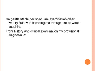 On gentle sterile per speculum examination clear
watery fluid was escaping out through the os while
coughing.
From history and clinical examination my provisional
diagnosis is:
 