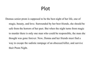 Plot
Donnas senior prom is supposed to be the best night of her life, one of
magic, beauty, and love. Surrounded by her best friends, she should be
safe from the horrors of her past. But when the night turns from magic
to murder there is only one man who could be responsible, the man she
thought was gone forever. Now, Donna and her friends must find a
way to escape the sadistic rampage of an obsessed killer, and survive
their Prom Night.
 