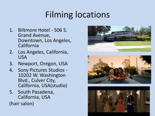Filming locations
1. Biltmore Hotel - 506 S.
Grand Avenue,
Downtown, Los Angeles,
California
2. Los Angeles, California,
USA
3. Newport, Oregon, USA
4. Sony Pictures Studios -
10202 W. Washington
Blvd., Culver City,
California, USA(studio)
5. South Pasadena,
California, USA
(hair salon)
 