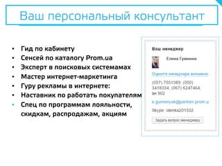 Ваш персональный консультант
▪  Гид по кабинету
▪  Сенсей по каталогу Prom.ua
▪  Эксперт в поисковых системамах
▪  Мастер интернет-маркетинга
▪  Гуру рекламы в интернете:
▪  Наставник по работать покупателями
▪  Спец по программам лояльности,
скидкам, распродажам, акциям
Ваш персональный консультант
 