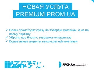 НОВАЯ УСЛУГА
PREMIUM PROM.UA
 Поиск происходит сразу по товарам компании, а не по
всему порталу
 Убраны все блоки с товарами конкурентов
 Более явные акценты на конкретной компании
 