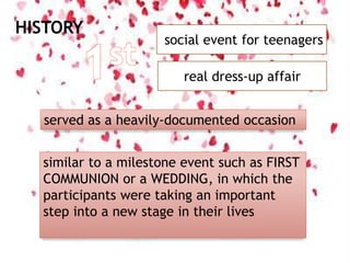 HISTORY
social event for teenagers
real dress-up affair
served as a heavily-documented occasion
similar to a milestone event such as FIRST
COMMUNION or a WEDDING, in which the
participants were taking an important
step into a new stage in their lives
 