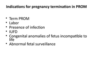 Indications for pregnancy termination in PROM
• Term PROM
• Labor
• Presence of infection
• IUFD
• Congenital anomalies of fetus incompatible to
life
• Abnormal fetal surveillance
 