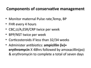 Components of conservative management
• Monitor maternal Pulse rate,Temp, BP
• FHR every 4 hours
• CBC,U/A,ESR/CRP twice per week
• BPP/NST twice per week
• Corticosteroids if less than 32/34 weeks
• Administer antibiotics: ampicillin (iv)+
erythromycin X 48hrs followed by amoxacillin(po)
& erythromycin to complete a total of seven days
 