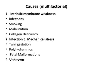 Causes (multifactorial)
1. Intrinsic membrane weakness
• Infections
• Smoking
• Malnutrition
• Collagen Deficiency
2. Infection 3. Mechanical stress
• Twin gestation
• Polyhydramnios
• Fetal Malformations
4. Unknown
 