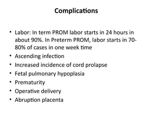 Complications
• Labor: In term PROM labor starts in 24 hours in
about 90%. In Preterm PROM, labor starts in 70-
80% of cases in one week time
• Ascending infection
• Increased incidence of cord prolapse
• Fetal pulmonary hypoplasia
• Prematurity
• Operative delivery
• Abruption placenta
 