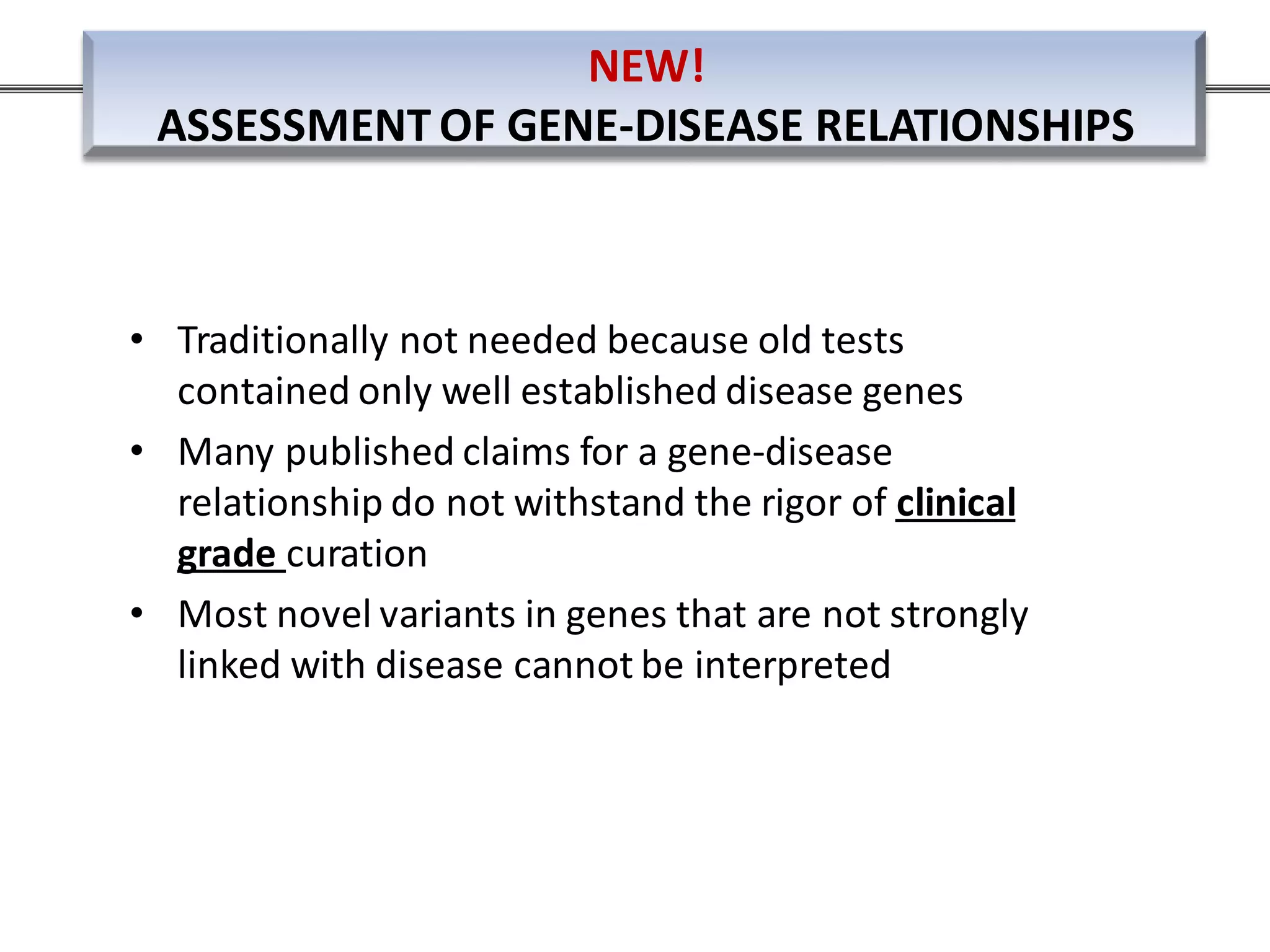 • Traditionally not needed because old tests
contained only well established disease genes
• Many published claims for a gene-disease
relationship do not withstand the rigor of clinical
grade curation
• Most novel variants in genes that are not strongly
linked with disease cannot be interpreted
NEW!
ASSESSMENT OF GENE-DISEASE RELATIONSHIPS
 