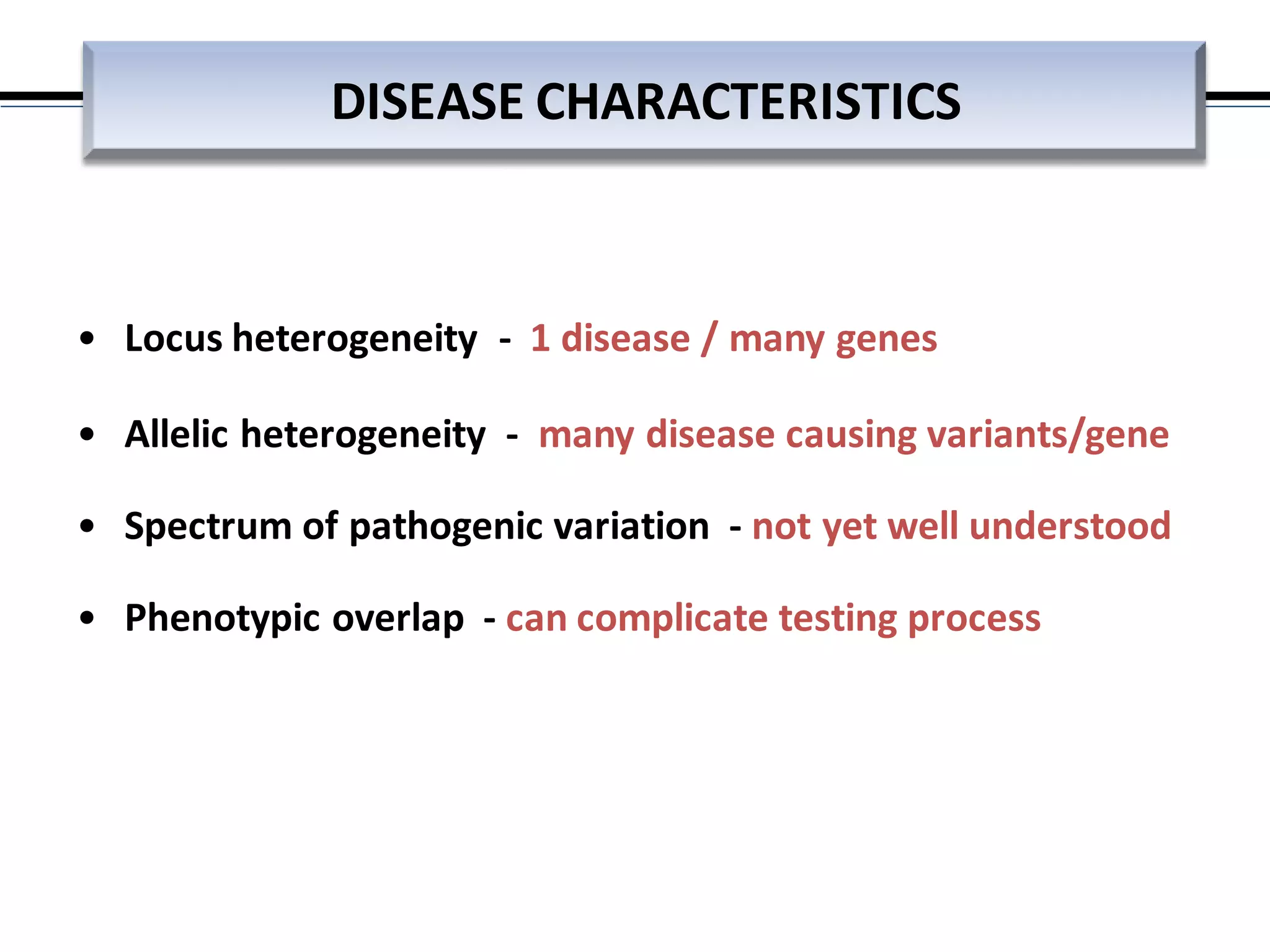 • Locus heterogeneity - 1 disease / many genes
• Allelic heterogeneity - many disease causing variants/gene
• Spectrum of pathogenic variation - not yet well understood
• Phenotypic overlap - can complicate testing process
DISEASE CHARACTERISTICS
 