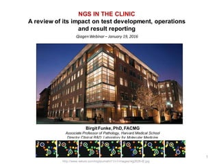 Qiagen Webinar – January 19, 2016
Birgit Funke, PhD, FACMG
Associate Professor of Pathology, Harvard Medical School
Director Clinical R&D; Laboratory for Molecular Medicine
http://www.nature.com/nrg/journal/v11/n1/images/nrg2626-f2.jpg
1
NGS IN THE CLINIC
A review of its impact on test development, operations
and result reporting
 