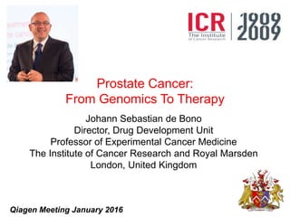 Prostate Cancer:
From Genomics To Therapy
Johann Sebastian de Bono
Director, Drug Development Unit
Professor of Experimental Cancer Medicine
The Institute of Cancer Research and Royal Marsden
London, United Kingdom
Qiagen Meeting January 2016
 