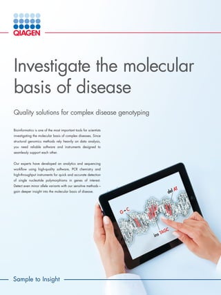 Sample to Insight
Investigate the molecular
basis of disease
Quality solutions for complex disease genotyping
Bioinformatics is one of the most important tools for scientists
investigating the molecular basis of complex diseases. Since
structural genomics methods rely heavily on data analysis,
you need reliable software and instruments designed to
seamlessly support each other.
Our experts have developed an analytics and sequencing
workflow using high-quality software, PCR chemistry and
high-throughput instruments for quick and accurate detection
of single nucleotide polymorphisms in genes of interest.
Detect even minor allele variants with our sensitive methods –
gain deeper insight into the molecular basis of disease.
 
