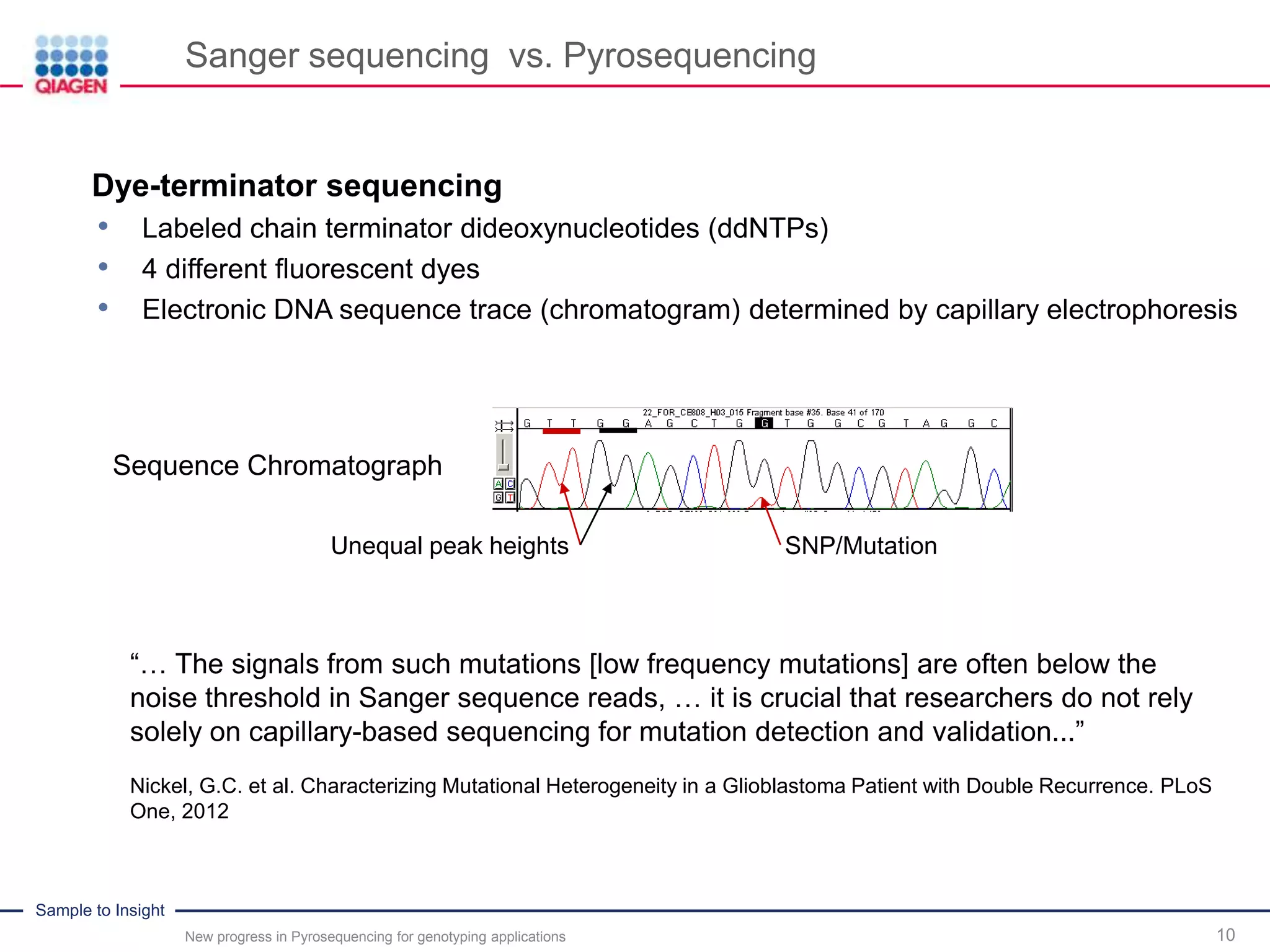 Sample to Insight
Sequence Chromatograph
Sanger sequencing vs. Pyrosequencing
New progress in Pyrosequencing for genotyping applications 10
Dye-terminator sequencing
• Labeled chain terminator dideoxynucleotides (ddNTPs)
• 4 different fluorescent dyes
• Electronic DNA sequence trace (chromatogram) determined by capillary electrophoresis
Unequal peak heights SNP/Mutation
Nickel, G.C. et al. Characterizing Mutational Heterogeneity in a Glioblastoma Patient with Double Recurrence. PLoS
One, 2012
“… The signals from such mutations [low frequency mutations] are often below the
noise threshold in Sanger sequence reads, … it is crucial that researchers do not rely
solely on capillary-based sequencing for mutation detection and validation...”
 