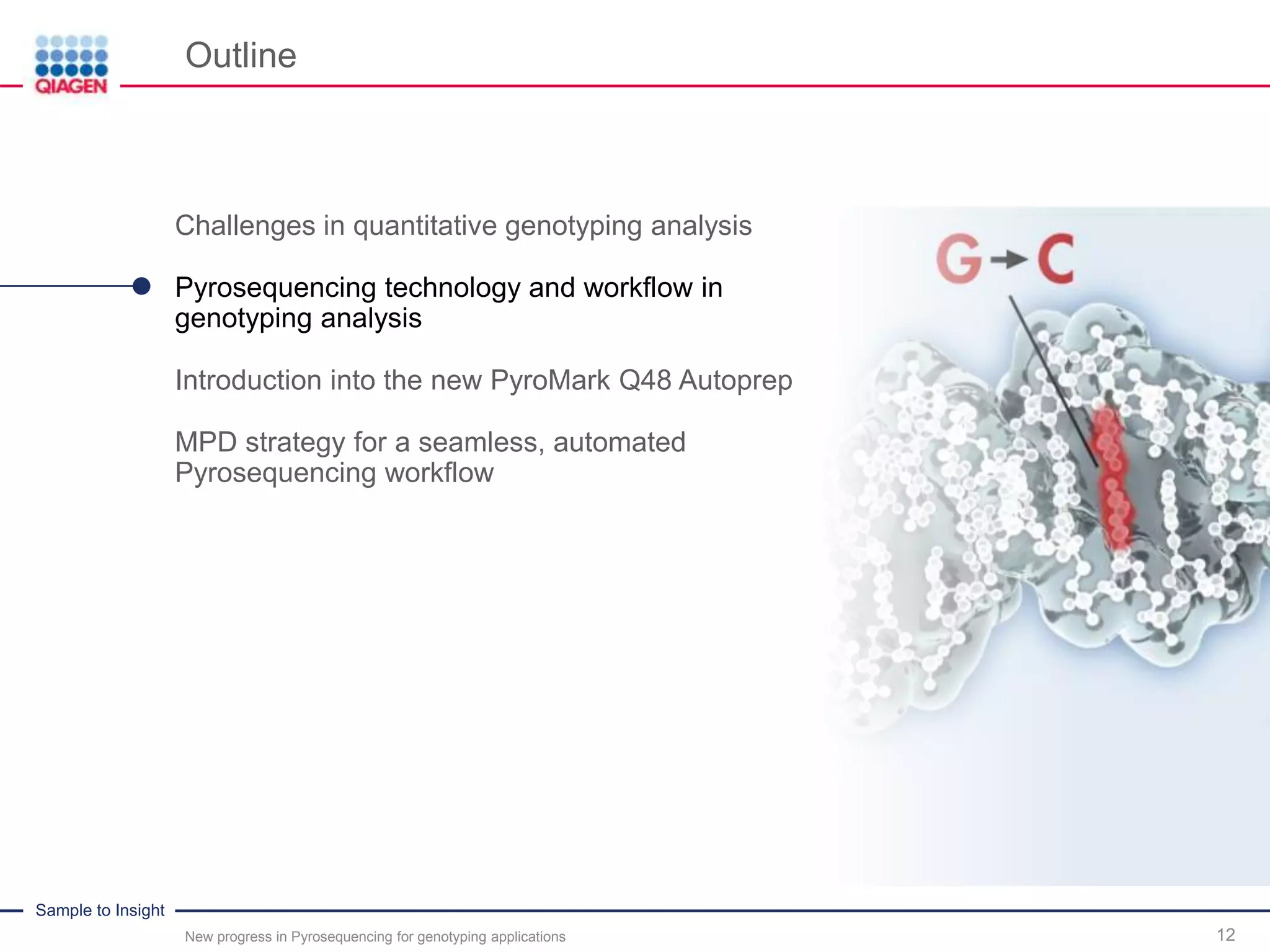 Sample to Insight
Outline
New progress in Pyrosequencing for genotyping applications 12
Challenges in quantitative genotyping analysis
Pyrosequencing technology and workflow in
genotyping analysis
Introduction into the new PyroMark Q48 Autoprep
MPD strategy for a seamless, automated
Pyrosequencing workflow
 