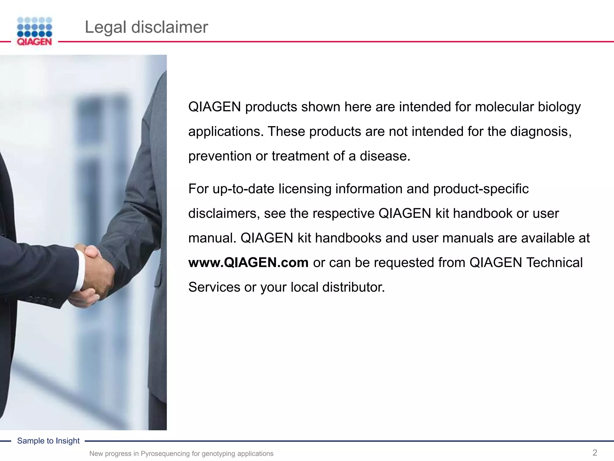 Sample to Insight
2
QIAGEN products shown here are intended for molecular biology
applications. These products are not intended for the diagnosis,
prevention or treatment of a disease.
For up-to-date licensing information and product-specific
disclaimers, see the respective QIAGEN kit handbook or user
manual. QIAGEN kit handbooks and user manuals are available at
www.QIAGEN.com or can be requested from QIAGEN Technical
Services or your local distributor.
Legal disclaimer
New progress in Pyrosequencing for genotyping applications
 