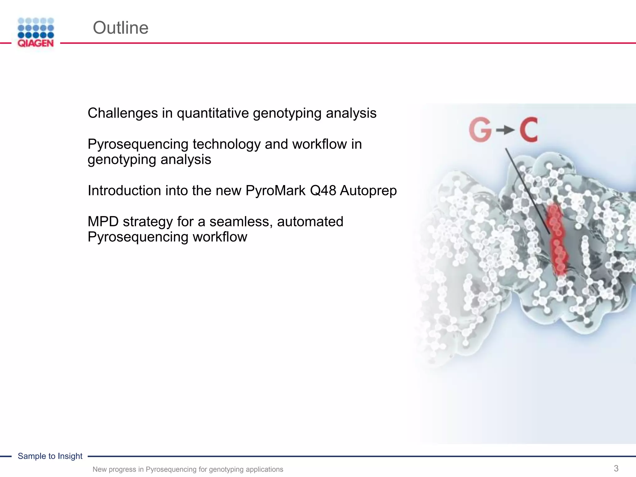 Sample to Insight
Outline
New progress in Pyrosequencing for genotyping applications 3
Challenges in quantitative genotyping analysis
Pyrosequencing technology and workflow in
genotyping analysis
Introduction into the new PyroMark Q48 Autoprep
MPD strategy for a seamless, automated
Pyrosequencing workflow
 