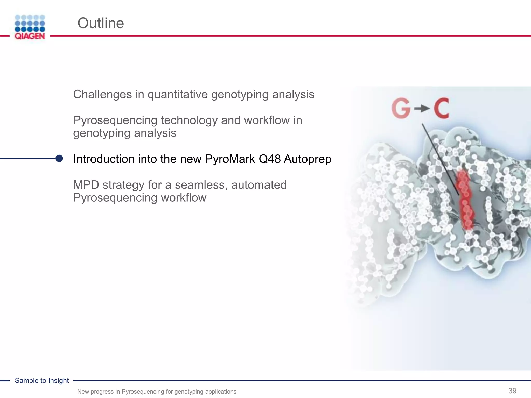 Sample to Insight
Outline
New progress in Pyrosequencing for genotyping applications 39
Challenges in quantitative genotyping analysis
Pyrosequencing technology and workflow in
genotyping analysis
Introduction into the new PyroMark Q48 Autoprep
MPD strategy for a seamless, automated
Pyrosequencing workflow
 