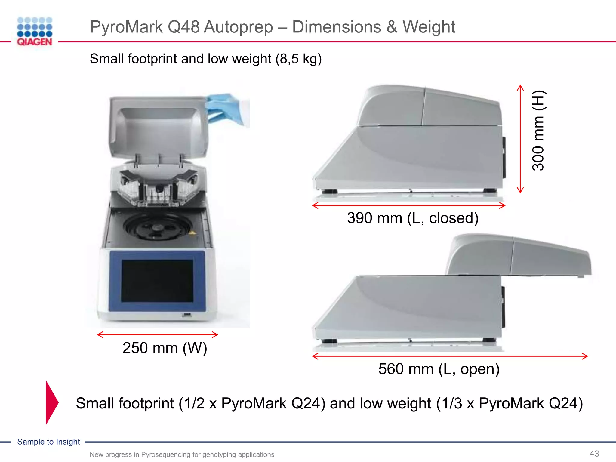 Sample to Insight
PyroMark Q48 Autoprep – Dimensions & Weight
43
Small footprint (1/2 x PyroMark Q24) and low weight (1/3 x PyroMark Q24)
390 mm (L, closed)
300mm(H)
560 mm (L, open)
250 mm (W)
Small footprint and low weight (8,5 kg)
New progress in Pyrosequencing for genotyping applications
 