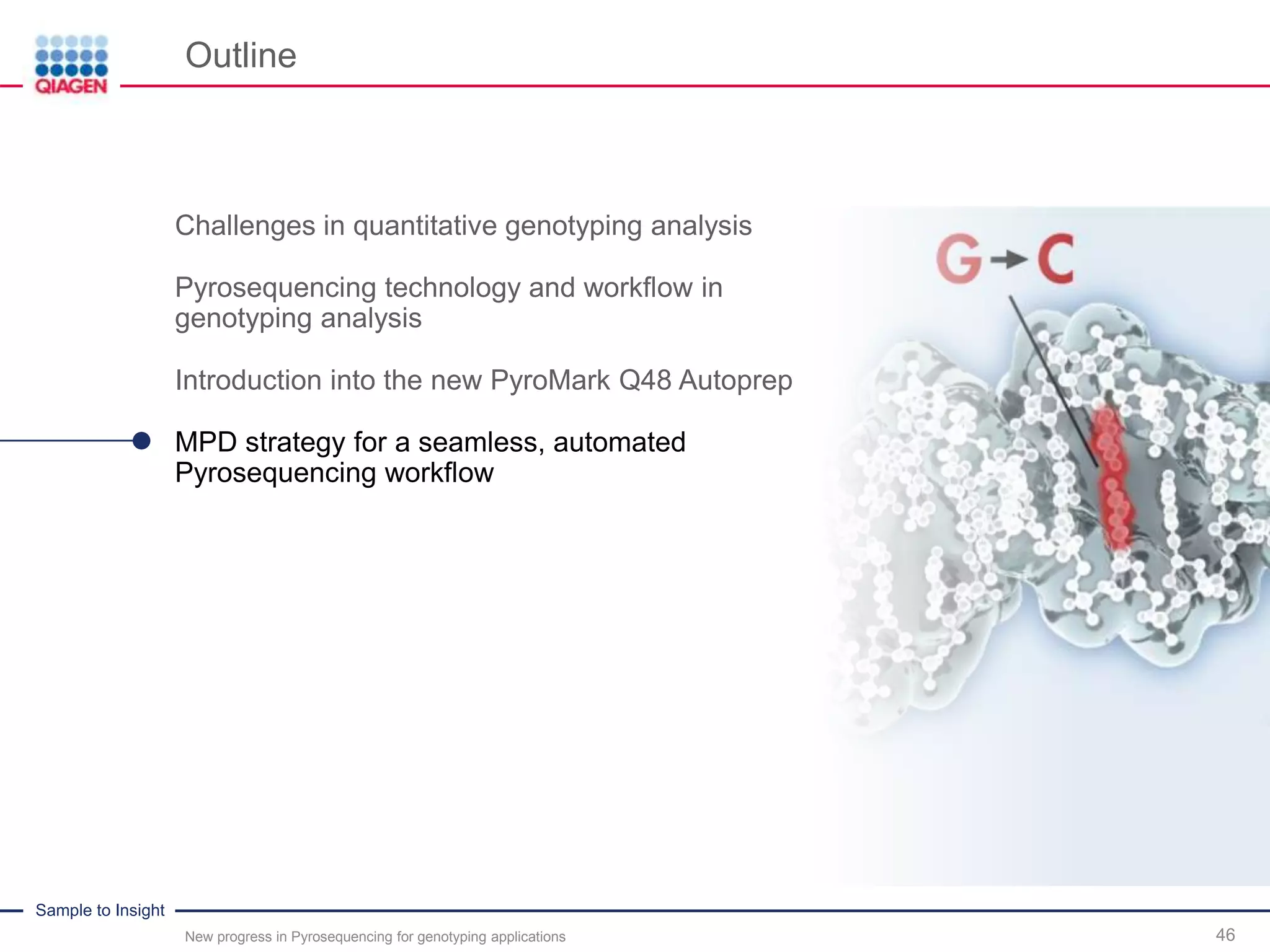 Sample to Insight
Outline
New progress in Pyrosequencing for genotyping applications 46
Challenges in quantitative genotyping analysis
Pyrosequencing technology and workflow in
genotyping analysis
Introduction into the new PyroMark Q48 Autoprep
MPD strategy for a seamless, automated
Pyrosequencing workflow
 