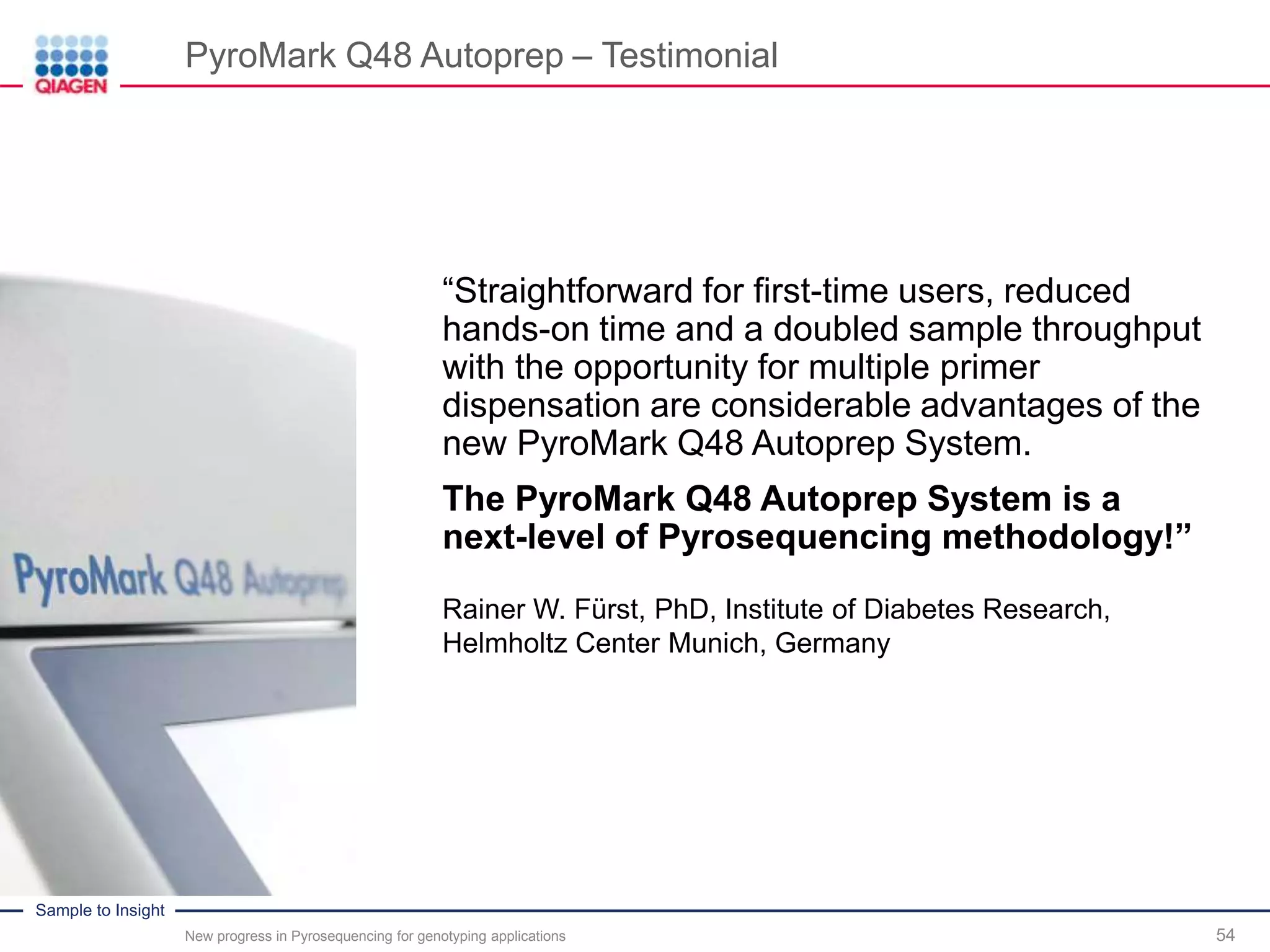 Sample to Insight
PyroMark Q48 Autoprep – Testimonial
54New progress in Pyrosequencing for genotyping applications
Rainer W. Fürst, PhD, Institute of Diabetes Research,
Helmholtz Center Munich, Germany
“Straightforward for first-time users, reduced
hands-on time and a doubled sample throughput
with the opportunity for multiple primer
dispensation are considerable advantages of the
new PyroMark Q48 Autoprep System.
The PyroMark Q48 Autoprep System is a
next-level of Pyrosequencing methodology!”
 