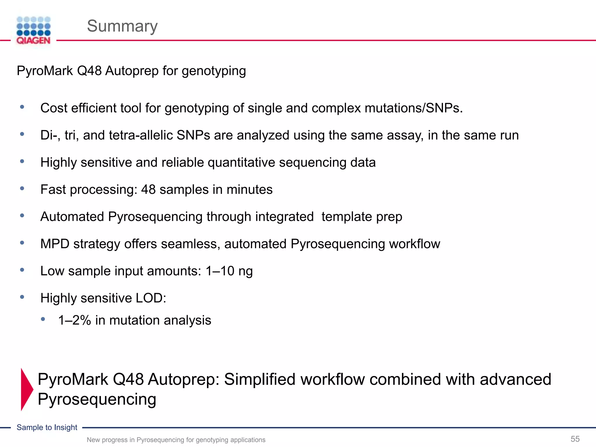 Sample to Insight
Summary
New progress in Pyrosequencing for genotyping applications 55
PyroMark Q48 Autoprep for genotyping
• Cost efficient tool for genotyping of single and complex mutations/SNPs.
• Di-, tri, and tetra-allelic SNPs are analyzed using the same assay, in the same run
• Highly sensitive and reliable quantitative sequencing data
• Fast processing: 48 samples in minutes
• Automated Pyrosequencing through integrated template prep
• MPD strategy offers seamless, automated Pyrosequencing workflow
• Low sample input amounts: 1–10 ng
• Highly sensitive LOD:
• 1–2% in mutation analysis
PyroMark Q48 Autoprep: Simplified workflow combined with advanced
Pyrosequencing
 