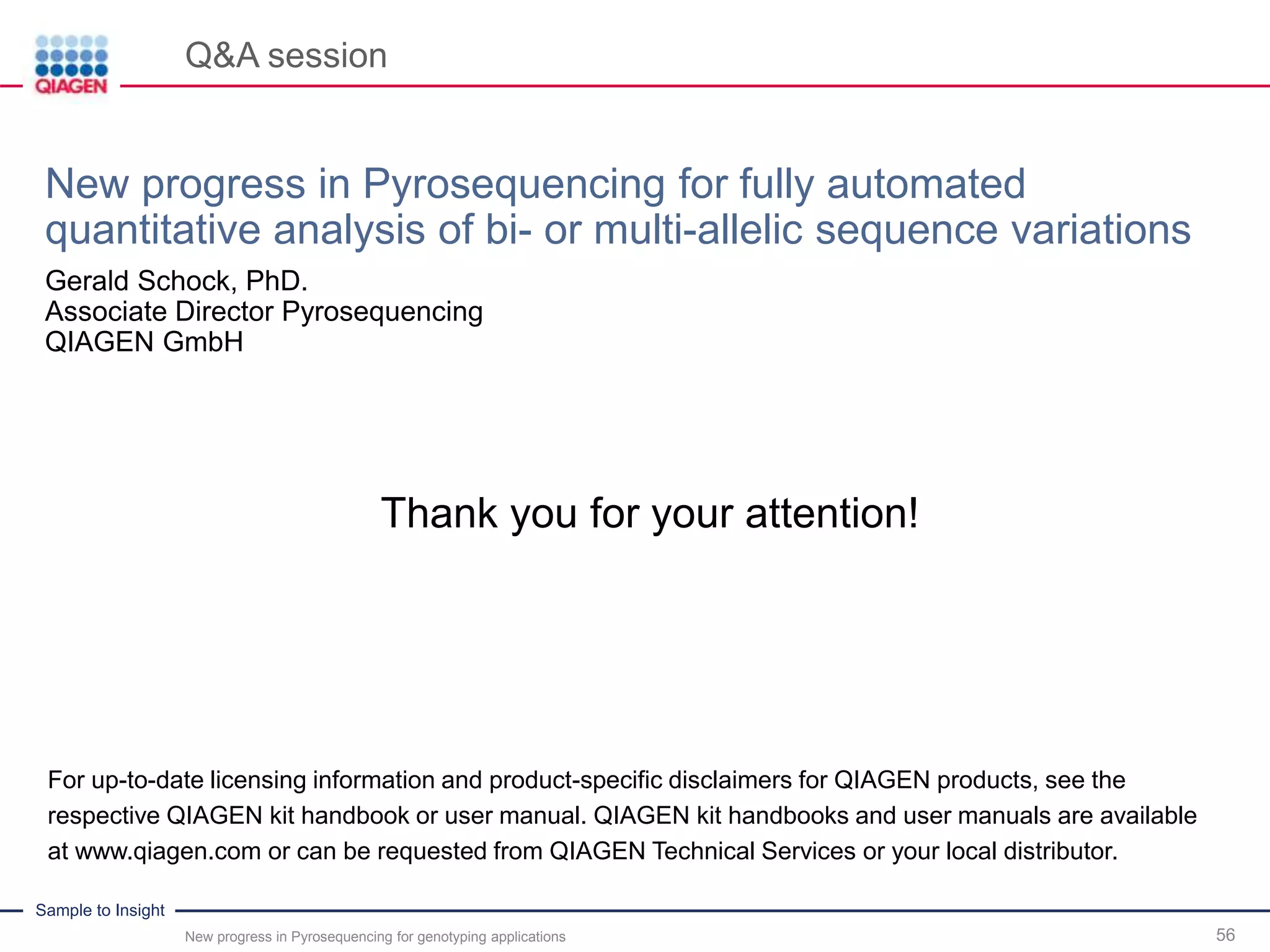 Sample to Insight
Q&A session
New progress in Pyrosequencing for genotyping applications 56
Thank you for your attention!
For up-to-date licensing information and product-specific disclaimers for QIAGEN products, see the
respective QIAGEN kit handbook or user manual. QIAGEN kit handbooks and user manuals are available
at www.qiagen.com or can be requested from QIAGEN Technical Services or your local distributor.
New progress in Pyrosequencing for fully automated
quantitative analysis of bi- or multi-allelic sequence variations
Gerald Schock, PhD.
Associate Director Pyrosequencing
QIAGEN GmbH
 