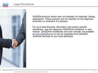 Sample to Insight
Legal Disclaimer
Accurate DNA methylation analysisby successful bisulfite conversion 2
QIAGEN products shown here are intended for molecular biology
applications. These products are not intended for the diagnosis,
prevention or treatment of a disease.
For up-to-date licensing information and product-specific
disclaimers, see the respective QIAGEN kit handbook or user
manual. QIAGEN kit handbooks and user manuals are available
at www.QIAGEN.com or can be requested from QIAGEN
Technical Services or your local distributor.
 