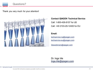 Sample to Insight
Questions?
Accurate DNA methylation analysisby successful bisulfite conversion 25
Thank you very much for your attention!
Dr. Inga Irle
Inga.Irle@qiagen.com
Contact QIAGEN Technical Service
Call: 1-800-426-8157 for US
Call: +49 2103-29-12400 for EU
Email:
techservice-na@qiagen.com
techservice-eu@qiagen.com
Qiawebinars@qiagen.com
 