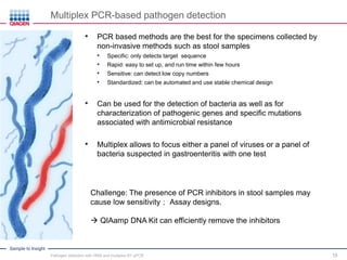 Sample to Insight
15
Multiplex PCR-based pathogen detection
• PCR based methods are the best for the specimens collected by
non-invasive methods such as stool samples
• Specific: only detects target sequence
• Rapid: easy to set up, and run time within few hours
• Sensitive: can detect low copy numbers
• Standardized: can be automated and use stable chemical design
• Can be used for the detection of bacteria as well as for
characterization of pathogenic genes and specific mutations
associated with antimicrobial resistance
• Multiplex allows to focus either a panel of viruses or a panel of
bacteria suspected in gastroenteritis with one test
Challenge: The presence of PCR inhibitors in stool samples may
cause low sensitivity； Assay designs.
 QIAamp DNA Kit can efficiently remove the inhibitors
Pathogen detection with HRM and multiplex RT-qPCR
 