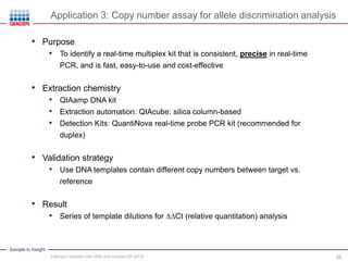 Sample to Insight
• Purpose
• To identify a real-time multiplex kit that is consistent, precise in real-time
PCR, and is fast, easy-to-use and cost-effective
• Extraction chemistry
• QIAamp DNA kit
• Extraction automation: QIAcube: silica column-based
• Detection Kits: QuantiNova real-time probe PCR kit (recommended for
duplex)
• Validation strategy
• Use DNA templates contain different copy numbers between target vs.
reference
• Result
• Series of template dilutions for ∆∆Ct (relative quantitation) analysis
Application 3: Copy number assay for allele discrimination analysis
Pathogen detection with HRM and multiplex RT-qPCR 38
 