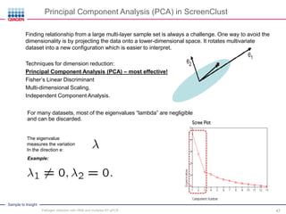 Sample to Insight
For many datasets, most of the eigenvalues “lambda” are negligible
and can be discarded.
The eigenvalue
measures the variation
In the direction e:
Example:
Principal Component Analysis (PCA) in ScreenClust
Finding relationship from a large multi-layer sample set is always a challenge. One way to avoid the
dimensionality is by projecting the data onto a lower-dimensional space. It rotates multivariate
dataset into a new configuration which is easier to interpret.
Techniques for dimension reduction:
Principal Component Analysis (PCA) – most effective!
Fisher’s Linear Discriminant
Multi-dimensional Scaling.
Independent Component Analysis.
Pathogen detection with HRM and multiplex RT-qPCR 47
 
