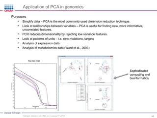 Sample to Insight
Application of PCA in genomics
Purposes
• Simplify data – PCA is the most commonly used dimension reduction technique.
• Look at relationships between variables – PCA is useful for finding new, more informative,
uncorrelated features.
• PCR reduces dimensionality by rejecting low variance features.
• Look at patterns of units – i.e. new mutations, targets
• Analysis of expression data
• Analysis of metabolomics data (Ward et al., 2003)
Example Run
Sophisticated
computing and
bioinformatics
Pathogen detection with HRM and multiplex RT-qPCR 48
 