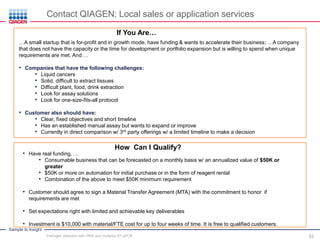 Sample to Insight
How Can I Qualify?
• Have real funding, …
• Consumable business that can be forecasted on a monthly basis w/ an annualized value of $50K or
greater
• $50K or more on automation for initial purchase or in the form of reagent rental
• Combination of the above to meet $50K minimum requirement
• Customer should agree to sign a Material Transfer Agreement (MTA) with the commitment to honor if
requirements are met
• Set expectations right with limited and achievable key deliverables
• Investment is $10,000 with material/FTE cost for up to four weeks of time. It is free to qualified customers.
If You Are…
…A small startup that is for-profit and in growth mode, have funding & wants to accelerate their business; …A company
that does not have the capacity or the time for development or portfolio expansion but is willing to spend when unique
requirements are met. And …
• Companies that have the following challenges:
• Liquid cancers
• Solid, difficult to extract tissues
• Difficult plant, food, drink extraction
• Look for assay solutions
• Look for one-size-fits-all protocol
• Customer also should have:
• Clear, fixed objectives and short timeline
• Has an established manual assay but wants to expand or improve
• Currently in direct comparison w/ 3rd party offerings w/ a limited timeline to make a decision
Contact QIAGEN: Local sales or application services
Pathogen detection with HRM and multiplex RT-qPCR 53
 