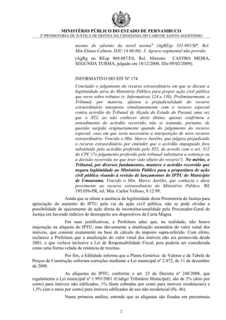 MINISTÉRIO PÚBLICO DO ESTADO DE PERNAMBUCO
    2ª PROMOTORIA DE JUSTIÇA DE DEFESA DA CIDADANIA DO CABO DE SANTO AGOSTINHO

                       mesmo do advento da novel norma" (AgREsp 531.985/SP, Rel.
                       Min.Eliana Calmon, DJU 14.06.06). 3. Agravo regimental não provido.
                       (AgRg no REsp 969.087/ES, Rel. Ministro    CASTRO MEIRA,
                       SEGUNDA TURMA, julgado em 18/12/2008, DJe 09/02/2009).


                       INFORMATIVO DO STF Nº 174
                       Concluído o julgamento do recurso extraordinário em que se discute a
                       legitimidade ativa do Ministério Público para propor ação civil pública
                       que verse sobre tributos (v. Informativos 124 e 130). Preliminarmente, o
                       Tribunal, por maioria, afastou a prejudicialidade do recurso
                       extraordinário interposto simultaneamente com o recurso especial
                       contra acórdão do Tribunal de Alçada do Estado do Paraná, uma vez
                       que o STJ, ao não conhecer deste último, apenas confirmou o
                       entendimento do acórdão recorrido, não se tratando, portanto, de
                       questão surgida originariamente quando do julgamento do recurso
                       especial, caso em que seria necessária a interposição de novo recurso
                       extraordinário. Vencido o Min. Marco Aurélio, que julgava prejudicado
                       o recurso extraordinário por entender que o acórdão impugnado fora
                       substituído pelo acórdão proferido pelo STJ, de acordo com o art. 512
                       do CPC ("o julgamento proferido pelo tribunal substituirá a sentença ou
                       a decisão recorrida no que tiver sido objeto do recurso"). No mérito, o
                       Tribunal, por diversos fundamentos, manteve o acórdão recorrido que
                       negara legitimidade ao Ministério Público para a propositura de ação
                       civil pública visando à revisão de lançamentos do IPTU do Município
                       de Umuarama. Vencido o Min. Marco Aurélio, que conhecia e dava
                       provimento ao recurso extraordinário do Ministério Público. RE
                       195.056-PR, rel. Min. Carlos Velloso, 9.12.99.
                 Ainda que se afaste a ausência da legitimidade desta Promotoria de Justiça para
apreciação do aumento do IPTU pela via da ação civil pública, não se pode olvidar a
possibilidade de ajuizamento de ação direta de inconstitucionalidade pelo Procurador-Geral de
Justiça em havendo indícios de desrespeito aos dispositivos da Carta Magna.
                 Em suas justificativas, a Prefeitura aduz que, na realidade, não houve
majoração na alíquota do IPTU, mas tão-somente a atualização monetária do valor venal dos
imóveis, que consiste exatamente na base de cálculo do imposto supra-referido. Com efeito,
esclarece a Prefeitura que a atualização do valor venal dos imóveis não era promovida desde
2001, o que violava inclusive a Lei de Responsabilidade Fiscal, pois poderia ser considerada
como uma forma velada de renúncia de receitas.
                 Por fim, a Edilidade informa que a Planta Genérica de Valores e da Tabela de
Preços de Construção sofreram correções mediante a Lei municipal nº 2.472, de 11 de dezembro
de 2008.
                As alíquotas do IPTU, conforme o art. 23 do Decreto nº 248/2008, que
regulamenta a Lei municipal nº 1.993/2001 (Código Tributário Municipal), são de 2% (dois por
cento) para imóveis não edificados, 1% (hum cobradas por cento para imóveis residenciais) e
1,5% (um e meio por cento) para imóveis edificados de uso não residencial (fls. 46).
                 Numa primeira análise, entendo que as alíquotas são fixadas em percentuais


                                               2
 