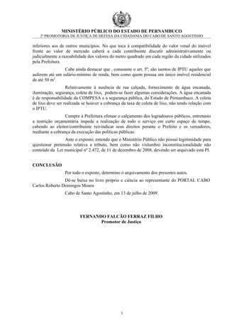 MINISTÉRIO PÚBLICO DO ESTADO DE PERNAMBUCO
    2ª PROMOTORIA DE JUSTIÇA DE DEFESA DA CIDADANIA DO CABO DE SANTO AGOSTINHO

inferiores aos de outros municípios. No que toca à compatibilidade do valor venal do imóvel
frente ao valor de mercado caberá a cada contribuinte discutir administrativamente ou
judicialmente a razoabilidade dos valores do metro quadrado em cada região da cidade utilizados
pela Prefeitura.
                Cabe ainda destacar que , consoante o art. 5º, são isentos de IPTU aqueles que
auferem até um salário-mínimo de renda, bem como quem possua um único imóvel residencial
de até 50 m2.
                  Relativamente à ausência de rua calçada, fornecimento de água encanada,
iluminação, segurança, coleta de lixo, podem-se fazer algumas considerações. A água encanada
é de responsabilidade da COMPESA e a segurança pública, do Estado de Pernambuco. A coleta
de lixo deve ser realizada se houver a cobrança da taxa de coleta de lixo, não tendo relação com
o IPTU.
                 Cumpre à Prefeitura efetuar o calçamento dos logradouros públicos, entretanto
a restrição orçamentária impede a realização de todo o serviço em curto espaço de tempo,
cabendo ao eleitor/contribuinte reivindicar seus direitos perante o Prefeito e os vereadores,
mediante a cobrança da execução das políticas públicas.
                 Ante o exposto, entendo que o Ministério Público não possui legitimidade para
questionar pretensão relativa a tributo, bem como não vislumbro inconstitucionalidade não
conteúdo da Lei municipal nº 2.472, de 11 de dezembro de 2008, devendo ser arquivado esta PI.


CONCLUSÃO
                 Por todo o exposto, determino o arquivamento dos presentes autos.
                Dê-se baixa no livro próprio e ciência ao representante do PORTAL CABO
Carlos Roberto Domingos Moura
                 Cabo de Santo Agostinho, em 13 de julho de 2009.




                         FERNANDO FALCÃO FERRAZ FILHO
                                Promotor de Justiça




                                               3
 
