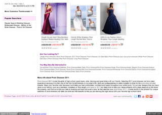 both for you help. I was n... 
              Mon 08/23/2010 at 03:13 PM


   More Custom er Testim onials >>



   Popular Searchers

   Popular Search:Wedding Dresses ,
   Bridesmaid Dresses , Mother of the
   Bride Dresses , Flow er Girl Dresses




                                                   Sheath Sw eet-Heart Sling Backless      Column White Strapless Floor            2009 A-Line Fashion Gow n
                                                   Applique Pleated Beading Chic Satin     Length Ruched Bow  Flow er              Strapless Floor-Length Beading
                                                   Sku:Promdresses0196                     Sku:Promdresses0195                     Sku:promdresses0094
                                                   US$299.98 US$149.99                     US$299.98 US$149.99                     US$393.09 US$187.19
                                                                  review s                                review s                                review s


                                                 Are You Looking For?
                                                 Cheap Prom Dresses Short Prom Dresses 2011 Prom Dresses Prom Dresses On Sale Black Prom Dresses plus size prom dresses White Prom Dresses
                                                 Ball Gow n Prom Dresses Pink Prom Dresses Long Prom Dresses


                                                 You May Also Be Interested In:
                                                 Sw eetheart Prom DressesPaillettes Prom DressesMatte Satin Prom DressesPink Prom DressesCheap Prom DressesSimply Elegant Prom DressesOutdoor
                                                 Prom DressesHalter Prom Dresses Floral Prom DressesSilk Prom DressesDramatic Prom DressesWholesale Prom DressesClassic Prom DressesHourglass
                                                 Prom Dresses Bust Corset Prom DressesSheer Back Prom Dresses


                                              More info about Prom Dresses 2011
                                              Prom dresses 2011 invoke thoughts of high school, good music, slow  dancing and great times w ith our friends. Selecting 2011 prom dresses can be a major
                                              experience because it is often one of the first formal dresses in a w oman's life. Here are someguidelines to make it simpler to shop for the prom dress of your
                                              dreams: Wear your favorite color because it w ill make you feel comfortable, confident and happy throughout your entire prom; Try out new  designs that you have
                                              never w orn before, such as a backless, strapless or floor length prom gow ns 2011 but make sure to take your measurements w ith a tape measure so the dress
                                              fits properly; and Find out w hat your date is w earing and have him w ear a bow  tie that matches your prom dress 2011 – it looks terrific in the photos! Our unique
                                              selection of prom dresses w ill make you look and feel beautiful w hile you are dancing the night aw ay w ith your favorite high school friend.

   Product Tags: A B C D E F G H I J K L M N O P Q R S T U V W X Y Z 0 1 2 3 4 5 6 7 8 9




open in browser customize             free license contest                                                                                                                                        pdfcrowd.com
 