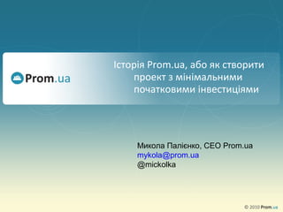 Історія Prom.ua, або як створити
проект з мінімальними
початковими інвестиціями
Микола Палієнко, CEO Prom.ua
mykola@prom.ua
@mickolka
 