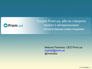 Історія  Prom.ua,  або як створити проект з мінімальними  початковими  інвестиціями Микола Палієнко ,  CEO Prom.ua [email_address] @mickolka 