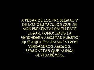A PESAR DE LOS PROBLEMAS Y DE LOS OBSTACULOS QUE SE NOS PRESENTARON EN ESTE LUGAR, CONOCIMOS LA VERDADERA AMISTAD PUESTO QUE AQUÍ ESTÁN NUESTROS VERDADEROS AMIGOS, PERSONITAS QUE NUNCA OLVIDAREMOS. 