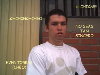 EVER TORRES (CHEO) … CHCHCHCHCHEO NO SEAS TAN SINCERO ¡¡¡¡¡CHICA!!!!  